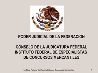 PODER JUDICIAL DE LA FEDERACION

 CONSEJO DE LA JUDICATURA FEDERAL
INSTITUTO FEDERAL DE ESPECIALISTAS
    DE CONCURSOS MERCANTILES

    Instituto Federal de Especialistas de Concursos Mercantiles   1
 