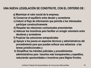 UNA NUEVA LEGISLACIÓN SE CONSTRUYE, CON EL CRITERIO DE :

      a) Maximizar el valor social de la empresa;
      b) Conservar el equilibrio entre deudor y acreedores
      c) Inducir el flujo de información que permita a los interesados
         participar constructivamente
      d) Respetar las relaciones contractuales preexistentes
      e) Adecuar los incentivos para facilitar un arreglo voluntario entre
         deudores y acreedores
      f) Propiciar las soluciones extrajudiciales
      g) Apoyar a los jueces en aspectos técnicos y administrativos del
         procedimiento para que puedan enfocar sus esfuerzos a las
         tareas jurisdiccionales y
       h) Simplificar los trámites judiciales y procedimientos
         administrativos para hacerlos más transparentes y expeditos,
         reduciendo oportunidades e incentivos para litigios frívolos.

              Instituto Federal de Especialistas de Concursos Mercantiles   10
 
