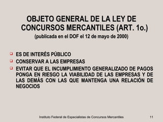 OBJETO GENERAL DE LA LEY DE
     CONCURSOS MERCANTILES (ART. 1o.)
          (publicada en el DOF el 12 de mayo de 2000)


   ES DE INTERÉS PÚBLICO
   CONSERVAR A LAS EMPRESAS
   EVITAR QUE EL INCUMPLIMIENTO GENERALIZADO DE PAGOS
    PONGA EN RIESGO LA VIABILIDAD DE LAS EMPRESAS Y DE
    LAS DEMÁS CON LAS QUE MANTENGA UNA RELACIÓN DE
    NEGOCIOS




            Instituto Federal de Especialistas de Concursos Mercantiles   11
 
