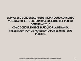 EL PROCESO CONCURSAL PUEDE INICIAR COMO CONCURSO
 VOLUNTARIO; ESTO ES , CON UNA SOLICITUD DEL PROPIO
                  COMERCIANTE, O
    COMO CONCURSO NECESARIO , POR LA DEMANDA
  PRESENTADA POR UN ACREEDOR O POR EL MINISTERIO
                      PÚBLICO.




         Instituto Federal de Especialistas de Concursos Mercantiles   12
 