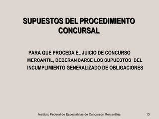 SUPUESTOS DEL PROCEDIMIENTO
        CONCURSAL

  PARA QUE PROCEDA EL JUICIO DE CONCURSO
 MERCANTIL, DEBERAN DARSE LOS SUPUESTOS DEL
 INCUMPLIMIENTO GENERALIZADO DE OBLIGACIONES




     Instituto Federal de Especialistas de Concursos Mercantiles   13
 
