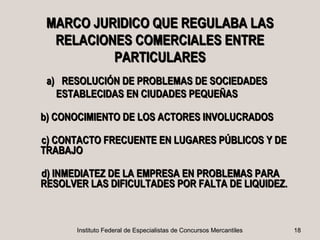 MARCO JURIDICO QUE REGULABA LAS
  RELACIONES COMERCIALES ENTRE
          PARTICULARES
 a) RESOLUCIÓN DE PROBLEMAS DE SOCIEDADES
   ESTABLECIDAS EN CIUDADES PEQUEÑAS

b) CONOCIMIENTO DE LOS ACTORES INVOLUCRADOS

c) CONTACTO FRECUENTE EN LUGARES PÚBLICOS Y DE
TRABAJO

d) INMEDIATEZ DE LA EMPRESA EN PROBLEMAS PARA
RESOLVER LAS DIFICULTADES POR FALTA DE LIQUIDEZ.



       Instituto Federal de Especialistas de Concursos Mercantiles   18
 