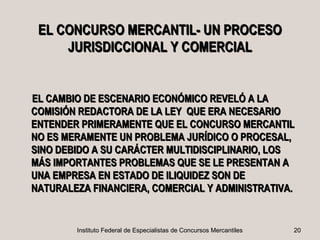 EL CONCURSO MERCANTIL- UN PROCESO
     JURISDICCIONAL Y COMERCIAL


EL CAMBIO DE ESCENARIO ECONÓMICO REVELÓ A LA
COMISIÓN REDACTORA DE LA LEY QUE ERA NECESARIO
ENTENDER PRIMERAMENTE QUE EL CONCURSO MERCANTIL
NO ES MERAMENTE UN PROBLEMA JURÍDICO O PROCESAL,
SINO DEBIDO A SU CARÁCTER MULTIDISCIPLINARIO, LOS
MÁS IMPORTANTES PROBLEMAS QUE SE LE PRESENTAN A
UNA EMPRESA EN ESTADO DE ILIQUIDEZ SON DE
NATURALEZA FINANCIERA, COMERCIAL Y ADMINISTRATIVA.


        Instituto Federal de Especialistas de Concursos Mercantiles   20
 