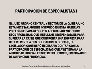 PARTICIPACIÓN DE ESPECIALISTAS I

EL JUEZ, ÓRGANO CENTRAL Y RECTOR DE LA QUIEBRA, NO
ESTA NECESARIAMENTE INSTRUÍDO EN ESTA MATERIAS ,
POR LO QUE PARA RESOLVER ADECUADAMENTE SOBRE
ESOS PROBLEMAS QUE RESULTAN INDISPENSABLES PARA
SUPERAR LA CRISIS QUE CONFRONTA UNA EMPRESA PARA
HECER FRENTE A SUS OBLIGACIONES DE PAGO, EL
LEGISLADOR CONSIDERÓ NECESARIO CONTAR CON LA
PARTICIPACIÓN DE ESPECIALISTAS QUE ASISTIERAN A LA
AUTORIDAD JUDICIAL EN SUS RESOLUCIONES, SIN PRIVARLO
DE SU FUNCIÓN PRIMORDIAL.

        Instituto Federal de Especialistas de Concursos Mercantiles   21
 