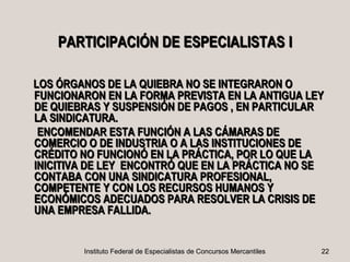 PARTICIPACIÓN DE ESPECIALISTAS I

LOS ÓRGANOS DE LA QUIEBRA NO SE INTEGRARON O
FUNCIONARON EN LA FORMA PREVISTA EN LA ANTIGUA LEY
DE QUIEBRAS Y SUSPENSIÓN DE PAGOS , EN PARTICULAR
LA SINDICATURA.
 ENCOMENDAR ESTA FUNCIÓN A LAS CÁMARAS DE
COMERCIO O DE INDUSTRIA O A LAS INSTITUCIONES DE
CRÉDITO NO FUNCIONÓ EN LA PRÁCTICA, POR LO QUE LA
INICITIVA DE LEY ENCONTRÓ QUE EN LA PRÁCTICA NO SE
CONTABA CON UNA SINDICATURA PROFESIONAL,
COMPETENTE Y CON LOS RECURSOS HUMANOS Y
ECONÓMICOS ADECUADOS PARA RESOLVER LA CRISIS DE
UNA EMPRESA FALLIDA.


        Instituto Federal de Especialistas de Concursos Mercantiles   22
 