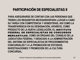PARTICIPACIÓN DE ESPECIALISTAS II
PARA ASEGURARSE DE CONTAR CON LAS PERSONAS QUE
TIENEN LOS REQUISITOS NECESARIOSPARA LLEVAR A CABO
SU TAREA CON COMPETENCIA Y HONESTIDAD, ASÍ COMO LA
TRANSPARENCIA EN SU DESIGNACIÓN, APARECE, COMO
PRODUCTO DE LA NUEVA LEGISLACIÓN, EL INSTITUTO
FEDERAL DE ESPECIALISTAS DE CONCURSOS
MERCANTILES , COMO UN ÓRGANO DEL CONSEJO DE LA
JUDICATURA FEDERAL Y DEDICADO A LA ADMINISTRACIÓN
DEL SISTEMA DE ESPECIALISTAS DE PROCEDIMIENTOS
CONCURSALES Y A LA PROMOCIÓN DE ESTUDIOS,
INVESTIGACIONES Y PROMOCIÓN DE LA CULTURA
CONCURSAL.

        Instituto Federal de Especialistas de Concursos Mercantiles   23
 