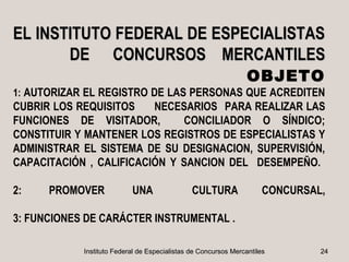 EL INSTITUTO FEDERAL DE ESPECIALISTAS
       DE CONCURSOS MERCANTILES
                                                                 OBJETO
1: AUTORIZAR EL REGISTRO DE LAS PERSONAS QUE ACREDITEN
CUBRIR LOS REQUISITOS    NECESARIOS PARA REALIZAR LAS
FUNCIONES DE VISITADOR,       CONCILIADOR O SÍNDICO;
CONSTITUIR Y MANTENER LOS REGISTROS DE ESPECIALISTAS Y
ADMINISTRAR EL SISTEMA DE SU DESIGNACION, SUPERVISIÓN,
CAPACITACIÓN , CALIFICACIÓN Y SANCION DEL DESEMPEÑO.

2:    PROMOVER             UNA                 CULTURA               CONCURSAL,

3: FUNCIONES DE CARÁCTER INSTRUMENTAL .

            Instituto Federal de Especialistas de Concursos Mercantiles       24
 