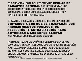 ES OBLIGACION LEGAL DEL IFECOM EMITIR REGLAS DE
CARÁCTER GENERAL QUE INSTRUMENTAN LOS
ACONTECIMIENTOS QUE SE DAN EN EL PROCEDIMIENTO
CONCURSAL O EN LA CONFORMACIÓN DEL REGISTRO Y
OPERACIÓN DE LOS ESPECIALISTAS.

ES TAMBIEN OBLIGACION LEGAL DEL IFECOM EXPEDIR LOS
CRITERIOS A LOS QUE SE SUJETARÁN LOS
PROCEDIMIENTOS PÚBLICOS DE
SELECCIÓN Y ACTUALIZACIÓN PARA
AUTORIZAR A LOS ESPECIALISTAS :
VISITADORES, CONCILIADORES O SÍNDICOS.

TANTO LAS REGLAS DE CARÁCTER GENERAL DE LA LEY DE
CONCURSOS MERCANTILES COMO LOS CRITERIOS DE SELECCIÓN
Y ACTUALIZACION DE LOS ESPECIALISTAS DE CONCURSOS
MERCANTILES Y SUS RESPECTIVAS MODIFICACIONES DEBEN
OBLIGATORIAMENTE PUBLICARSE EN EL DIARIO OFICIAL DE LA
FEDERACIÓN.
         Instituto Federal de Especialistas de Concursos Mercantiles   26
 