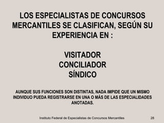 LOS ESPECIALISTAS DE CONCURSOS
MERCANTILES SE CLASIFICAN, SEGÚN SU
         EXPERIENCIA EN :

                         VISITADOR
                        CONCILIADOR
                          SÍNDICO
 AUNQUE SUS FUNCIONES SON DISTINTAS, NADA IMPIDE QUE UN MISMO
INDIVIDUO PUEDA REGISTRARSE EN UNA O MÁS DE LAS ESPECIALIDADES
                          ANOTADAS.


           Instituto Federal de Especialistas de Concursos Mercantiles   28
 
