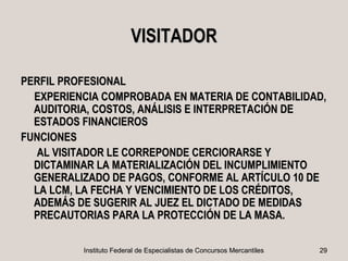 VISITADOR

PERFIL PROFESIONAL
  EXPERIENCIA COMPROBADA EN MATERIA DE CONTABILIDAD,
  AUDITORIA, COSTOS, ANÁLISIS E INTERPRETACIÓN DE
  ESTADOS FINANCIEROS
FUNCIONES
   AL VISITADOR LE CORREPONDE CERCIORARSE Y
  DICTAMINAR LA MATERIALIZACIÓN DEL INCUMPLIMIENTO
  GENERALIZADO DE PAGOS, CONFORME AL ARTÍCULO 10 DE
  LA LCM, LA FECHA Y VENCIMIENTO DE LOS CRÉDITOS,
  ADEMÁS DE SUGERIR AL JUEZ EL DICTADO DE MEDIDAS
  PRECAUTORIAS PARA LA PROTECCIÓN DE LA MASA.

          Instituto Federal de Especialistas de Concursos Mercantiles   29
 