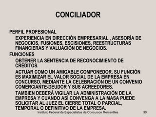 CONCILIADOR

PERFIL PROFESIONAL
  EXPERIENCIA EN DIRECCIÓN EMPRESARIAL , ASESORÍA DE
  NEGOCIOS, FUSIONES, ESCISIONES, REESTRUCTURAS
  FINANCIERAS Y VALUACIÓN DE NEGOCIOS.
FUNCIONES
  OBTENER LA SENTENCIA DE RECONOCIMIENTO DE
  CRÉDITOS.
  ACTUAR COMO UN AMIGABLE COMPONEDOR. SU FUNCIÓN
  ES MAXIMIZAR EL VALOR SOCIAL DE LA EMPRESA EN
  CONCURSO, MEDIANTE LA CELEBRACIÓN DE UN CONVENIO
  COMERCIANTE-DEUDOR Y SUS ACREEDORES.
  TAMBIEN DEBERÁ VIGILAR LA ADMINISTRACIÓN DE LA
  EMPRESA Y CUANDO ASÍ CONVENGA A LA MASA PUEDE
  SOLICITAR AL JUEZ EL CIERRE TOTAL O PARCIAL,
  TEMPORAL O DEFINITIVO DE LA EMPRESA.
           Instituto Federal de Especialistas de Concursos Mercantiles   30
 