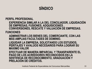 SÍNDICO

PERFIL PROFESIONAL
  EXPERIENCIA SIMILAR A LA DEL CONCILIADOR, LIQUIDACIÓN
  DE EMPRESAS, FUSIONES, ADQUISICIONES ,
  COINVERSIONES, RESCATE Y VALUACIÓN DE EMPRESAS.
FUNCIONES
  ADMINISTRAR LOS BIENES DEL COMERCIANTE, CON LAS
  MÁS AMPLIAS FACULTADES DE DOMINIO.
  LIQUIDAR LA EMPRESA, SOLICITANDO LOS ESTUDIOS,
  PERITAJES Y AVALÚOS NECESARIOS PARA LOGRAR SU
  MÁXIMO VALOR
  EFECTUAR DE MANERA IMPARCIAL Y TRANSPARENTE EL
  PAGO DE LOS ACREEDORES RECONOCIDOS EN LA
  SENTENCIA DE RECONOCIMIENTO, GRADUACIÓN Y
  PRELACIÓN DE CRÉDITOS.
           Instituto Federal de Especialistas de Concursos Mercantiles   31
 