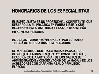 HONORARIOS DE LOS ESPECIALISTAS

EL ESPECIALISTA ES UN PROFESIONAL COMPETENTE, QUE
DESARROLLA SU PRÁCTICA EN FORMA LIBRE Y QUE
INCORPORA ESTA ACTIVIDAD A LAS QUE DESEMPEÑA
EN SU VIDA ORDINARIA

ES UNA ACTIVIDAD PROFESIONAL Y, POR LO TANTO,
TENDRÁ DERECHO A UNA REMUNERACIÓN.

SERÁN CRÉDITOS CONTRA LA MASA Y PAGADEROS
DESPUES DE LABORALES (ART. 123 CONSTITUCIONAL,
FRACCIÓN XXIII, APARTADO A), DE LOS GASTOS DE
ADMINISTRACIÓN Y CONSERVACIÓN DE LA MASA Y DE LOS
ACREEDORES CON GARANTÍA REAL O PRIVILEGIO
ESPECIAL.
       Instituto Federal de Especialistas de Concursos Mercantiles   32
 