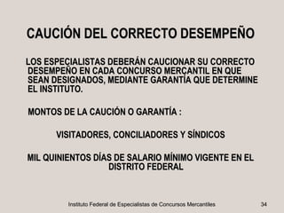 CAUCIÓN DEL CORRECTO DESEMPEÑO
LOS ESPECIALISTAS DEBERÁN CAUCIONAR SU CORRECTO
DESEMPEÑO EN CADA CONCURSO MERCANTIL EN QUE
SEAN DESIGNADOS, MEDIANTE GARANTÍA QUE DETERMINE
EL INSTITUTO.

MONTOS DE LA CAUCIÓN O GARANTÍA :

      VISITADORES, CONCILIADORES Y SÍNDICOS

MIL QUINIENTOS DÍAS DE SALARIO MÍNIMO VIGENTE EN EL
                  DISTRITO FEDERAL


         Instituto Federal de Especialistas de Concursos Mercantiles   34
 