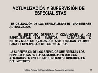 ACTUALIZACIÓN Y SUPERVISIÓN DE
          ESPECIALISTAS

 ES OBLIGACIÓN DE LOS ESPECIALISTAS EL MANTENERSE
ACTUALIZADOS

     EL INSTITUTO DEFINIRÁ Y COMUNICARÁ A LOS
ESPECIALISTAS LOS EVENTOS,         ACTIVIDADES O
ENTREVISTAS DE EVALUACIÓN QUE TENDRÁN VALIDEZ
PARA LA RENOVACIÓN DE LOS REGISTROS.

LA SUPERVISIÓN DE LOS SERVICIOS QUE PRESTAN LOS
ESPECIALISTAS EN LOS CONCURSOS EN QUE SON
ASIGNADOS ES UNA DE LAS FUNCIONES PRIMORDIALES
DEL INSTITUTO

        Instituto Federal de Especialistas de Concursos Mercantiles   35
 
