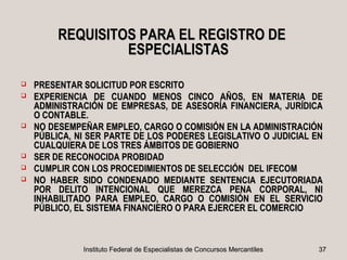 REQUISITOS PARA EL REGISTRO DE
                  ESPECIALISTAS

   PRESENTAR SOLICITUD POR ESCRITO
   EXPERIENCIA DE CUANDO MENOS CINCO AÑOS, EN MATERIA DE
    ADMINISTRACIÓN DE EMPRESAS, DE ASESORÍA FINANCIERA, JURÍDICA
    O CONTABLE.
   NO DESEMPEÑAR EMPLEO, CARGO O COMISIÓN EN LA ADMINISTRACIÓN
    PÚBLICA, NI SER PARTE DE LOS PODERES LEGISLATIVO O JUDICIAL EN
    CUALQUIERA DE LOS TRES ÁMBITOS DE GOBIERNO
   SER DE RECONOCIDA PROBIDAD
   CUMPLIR CON LOS PROCEDIMIENTOS DE SELECCIÓN DEL IFECOM
   NO HABER SIDO CONDENADO MEDIANTE SENTENCIA EJECUTORIADA
    POR DELITO INTENCIONAL QUE MEREZCA PENA CORPORAL, NI
    INHABILITADO PARA EMPLEO, CARGO O COMISIÓN EN EL SERVICIO
    PÚBLICO, EL SISTEMA FINANCIERO O PARA EJERCER EL COMERCIO



              Instituto Federal de Especialistas de Concursos Mercantiles   37
 