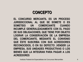 CONCEPTO
EL CONCURSO MERCANTIL ES UN PROCESO
JURISDICCIONAL AL QUE SE SOMETE O ES
SOMETIDO    UN    COMERCIANTE     CUANDO
INCUMPLE GENERALIZADAMENTE CON EL PAGO
DE SUS OBLIGACIONES, QUE TIENE POR OBJETO
LOGRAR LA CONSERVACIÓN DE LA EMPRESA
DEL COMERCIANTE, MEDIANTE EL CONVENIO
QUE ÉSTE SUSCRIBA CON SUS ACREEDORES
RECONOCIDOS, O EN SU DEFECTO ,VENDER LA
EMPRESA, SUS UNIDADES PRODUCTIVAS O LOS
BIENES QUE LA INTEGRAN PARA PAGAR A LOS
ACREEDORES
    Instituto Federal de Especialistas de Concursos Mercantiles   4
 