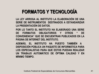 FORMATOS Y TECNOLOGÍA
LA LEY ARROGA AL INSTITUTO LA ELABORACIÓN DE UNA
SERIE DE INSTRUMENTOS DESTINADOS A ESTANDARIZAR
LA PRESENTACIÓN DE DATOS.
POR LO TANTO EL INSTITUTO HA ELABORADO UNA SERIE
DE FORMATOS OBLIGATORIOS Y OTROS “ DE
CONVENIENCIA” QUE SE ENCUENTRAN PUBLICADOS EN LA
PÁGINA DE INTERNET DEL INSTITUTO.
ADEMÁS, EL INSTITUTO HA PUESTO TAMBIÉN A
DISPOSICIÓN PÚBLICA UN PAQUETE DE INFORMÁTICA PARA
LOS ESPECIALISTAS PARA QUE ESTOS PUEDAN REALIZAR
UN TRABAJO AUTOMÁTICO DE ÓPTIMA CALIDAD Y EN
MÍNIMO TIEMPO.




     Instituto Federal de Especialistas de Concursos Mercantiles   41
 