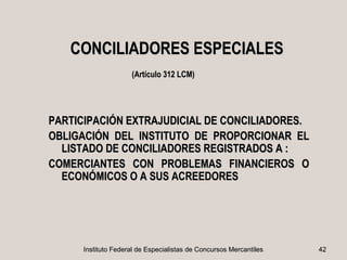 CONCILIADORES ESPECIALES
                     (Artículo 312 LCM)




PARTICIPACIÓN EXTRAJUDICIAL DE CONCILIADORES.
OBLIGACIÓN DEL INSTITUTO DE PROPORCIONAR EL
  LISTADO DE CONCILIADORES REGISTRADOS A :
COMERCIANTES CON PROBLEMAS FINANCIEROS O
  ECONÓMICOS O A SUS ACREEDORES




      Instituto Federal de Especialistas de Concursos Mercantiles   42
 