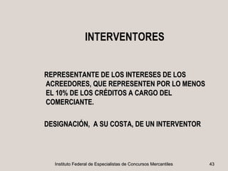 INTERVENTORES


REPRESENTANTE DE LOS INTERESES DE LOS
ACREEDORES, QUE REPRESENTEN POR LO MENOS
EL 10% DE LOS CRÉDITOS A CARGO DEL
COMERCIANTE.

DESIGNACIÓN, A SU COSTA, DE UN INTERVENTOR




  Instituto Federal de Especialistas de Concursos Mercantiles   43
 