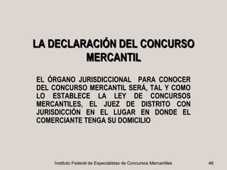 LA DECLARACIÓN DEL CONCURSO
         MERCANTIL
EL ÓRGANO JURISDICCIONAL PARA CONOCER
DEL CONCURSO MERCANTIL SERÁ, TAL Y COMO
LO ESTABLECE LA LEY DE CONCURSOS
MERCANTILES, EL JUEZ DE DISTRITO CON
JURISDICCIÓN EN EL LUGAR EN DONDE EL
COMERCIANTE TENGA SU DOMICILIO




    Instituto Federal de Especialistas de Concursos Mercantiles   48
 