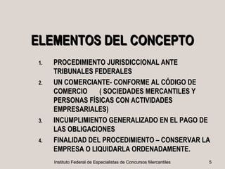 ELEMENTOS DEL CONCEPTO
 1.   PROCEDIMIENTO JURISDICCIONAL ANTE
      TRIBUNALES FEDERALES
 2.   UN COMERCIANTE- CONFORME AL CÓDIGO DE
      COMERCIO     ( SOCIEDADES MERCANTILES Y
      PERSONAS FÍSICAS CON ACTIVIDADES
      EMPRESARIALES)
 3.   INCUMPLIMIENTO GENERALIZADO EN EL PAGO DE
      LAS OBLIGACIONES
 4.   FINALIDAD DEL PROCEDIMIENTO – CONSERVAR LA
      EMPRESA O LIQUIDARLA ORDENADAMENTE.
                            ORDENADAMENTE
      Instituto Federal de Especialistas de Concursos Mercantiles   5
 