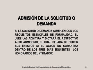 ADMISIÓN DE LA SOLICITUD O
         DEMANDA
SI LA SOLICITUD O DEMANDA CUMPLEN CON LOS
REQUISITOS ESENCIALES DE FORMALIDAD, EL
JUEZ LAS ADMITIRÁ Y DICTARÁ EL RESPECTIVO
AUTO ADMISORIO, EL CUAL DEJARÁ DE SURTIR
SUS EFECTOS SI EL ACTOR NO GARANTIZA
DENTRO DE LOS TRES DÍAS SIGUIENTES LOS
HONORARIOS DEL VISITADOR



    Instituto Federal de Especialistas de Concursos Mercantiles   51
 