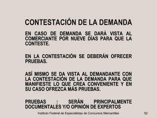 CONTESTACIÓN DE LA DEMANDA
EN CASO DE DEMANDA SE DARÁ VISTA AL
COMERCIANTE POR NUEVE DÍAS PARA QUE LA
CONTESTE.

EN LA CONTESTACIÓN SE DEBERÁN OFRECER
PRUEBAS.

ASÍ MISMO SE DA VISTA AL DEMANDANTE CON
LA CONTESTACIÓN DE LA DEMANDA PARA QUE
MANIFIESTE LO QUE CREA CONVENIENTE Y EN
SU CASO OFREZCA MÁS PRUEBAS.

PRUEBAS   :     SERÁN     PRINCIPALMENTE
DOCUMENTALES Y/O OPINIÓN DE EXPERTOS
    Instituto Federal de Especialistas de Concursos Mercantiles   52
 