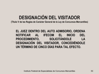 DESIGNACIÓN DEL VISITADOR
(Titulo V de las Reglas de Carácter General de la Ley de Concursos Mercantiles)


    EL JUEZ DENTRO DEL AUTO ADMISORIO, ORDENA
    NOTIFICAR AL IFECOM EL INICIO DEL
    PROCEDIMIENTO,       SOLICITÁNDOLE        LA
    DESIGNACIÓN DEL VISITADOR, CONCEDIÉNDOLE
    UN TÉRMINO DE CINCO DÍAS PARA TAL EFECTO.
                                      EFECTO




             Instituto Federal de Especialistas de Concursos Mercantiles          53
 