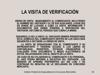 LA VISITA DE VERIFICACIÓN
ORDEN DE VISITA: MANDAMIENTO AL COMERCIANTE, INCLUYENDO
 EL NOMBRE DEL VISITADOR Y EL DE SUS AUXILIARES, LUGAR (ES)
 EN DONDE SE LLEVARÁ A CABO LA VISITA, INFORMACIÓN Y
 DOCUMENTOS QUE DEBEN PONERSE A DISPOSICIÓN DEL
 VISITADOR, ASÍ COMO EL PERIODO QUE CUBRA LA MISMA.

DESARROLLO DE LA VISITA: EL VISITADOR DEBERÁ PRESENTARSE
 EN EL DOMICILIO DEL COMERCIANTE DENTRO DE LOS CINCO DÍAS
 SIGUIENTES A DICTARSE LA ORDEN DE VISITA.
    LA VISITA SE DESAHOGARÁ CON EL COMERCIANTE O SU
 REPRESENTANTE Y TENDRÁN ACCESO A LOS LIBROS DE
 CONTABILIDAD, REGISTROS, ESTADOS FINANCIEROS Y
 CUALQUIER OTRO DOCUMENTO O MEDIO ELECTRÓNICO DE
 DATOS, RELACIONADOS CON EL OBJETO DE LA VISITA.
 EN CASO DE NO COLABORAR EL COMERCIANTE O SU PERSONAL,
 EL JUEZ PODRÁ IMPONER A SOLICITUD DEL VISITADOR LAS
 MEDIDAS DE APREMIO PERTINENTES (Art 269 LCM) Y DE
 CONTINUAR SU NEGATIVA SE LE DECLARARÁ EN CONCURSO
 MERCANTIL

       Instituto Federal de Especialistas de Concursos Mercantiles   54
 