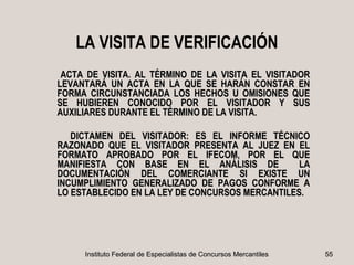LA VISITA DE VERIFICACIÓN
 ACTA DE VISITA. AL TÉRMINO DE LA VISITA EL VISITADOR
LEVANTARÁ UN ACTA EN LA QUE SE HARÁN CONSTAR EN
FORMA CIRCUNSTANCIADA LOS HECHOS U OMISIONES QUE
SE HUBIEREN CONOCIDO POR EL VISITADOR Y SUS
AUXILIARES DURANTE EL TÉRMINO DE LA VISITA.

   DICTAMEN DEL VISITADOR: ES EL INFORME TÉCNICO
RAZONADO QUE EL VISITADOR PRESENTA AL JUEZ EN EL
FORMATO APROBADO POR EL IFECOM, POR EL QUE
MANIFIESTA CON BASE EN EL ANÁLISIS DE            LA
DOCUMENTACIÓN DEL COMERCIANTE SI EXISTE UN
INCUMPLIMIENTO GENERALIZADO DE PAGOS CONFORME A
LO ESTABLECIDO EN LA LEY DE CONCURSOS MERCANTILES.




     Instituto Federal de Especialistas de Concursos Mercantiles   55
 