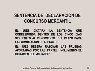 SENTENCIA DE DECLARACIÓN DE
    CONCURSO MERCANTIL
EL JUEZ DICTARÁ LA SENTENCIA QUE
CORRESPONDA DENTRO DE LOS CINCO DÍAS
SIGUIENTES AL VENCIMIENTO DEL PLAZO PARA
LA FORMULACIÓN DE ALEGATOS.
EL JUEZ DEBERÁ RAZONAR LAS PRUEBAS
APORTADAS POR LAS PARTES, INCLUYENDO EL
DICTAMEN DEL VISITADOR



    Instituto Federal de Especialistas de Concursos Mercantiles   56
 