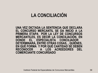 LA CONCILIACIÓN

UNA VEZ DICTADA LA SENTENCIA QUE DECLARA
EL CONCURSO MERCANTIL SE DA INICIO A LA
PRIMERA ETAPA POR LA LEY DE CONCURSOS
MERCANTILES, ES DECIR LA CONCILIACIÓN, EN
DONDE EL ESPECIALISTA CONCILIADOR
DETERMINARÁ, ENTRE OTRAS COSAS, , QUIÉNES,
EN QUÉ FORMA Y POR QUÉ CANTIDAD SE DEBEN
RECONOCER      A LOS ACREEDORES DEL
COMERCIANTE CONCURSADO




    Instituto Federal de Especialistas de Concursos Mercantiles   58
 