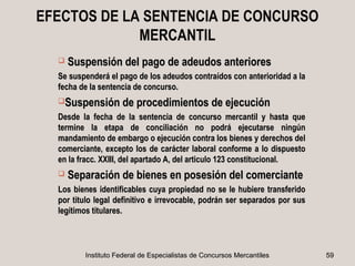 EFECTOS DE LA SENTENCIA DE CONCURSO
             MERCANTIL
     Suspensión del pago de adeudos anteriores
  Se suspenderá el pago de los adeudos contraídos con anterioridad a la
  fecha de la sentencia de concurso.
  Suspensión de procedimientos de ejecución

  Desde la fecha de la sentencia de concurso mercantil y hasta que
  termine la etapa de conciliación no podrá ejecutarse ningún
  mandamiento de embargo o ejecución contra los bienes y derechos del
  comerciante, excepto los de carácter laboral conforme a lo dispuesto
  en la fracc. XXIII, del apartado A, del articulo 123 constitucional.
     Separación de bienes en posesión del comerciante
  Los bienes identificables cuya propiedad no se le hubiere transferido
  por titulo legal definitivo e irrevocable, podrán ser separados por sus
  legítimos titulares.



         Instituto Federal de Especialistas de Concursos Mercantiles        59
 