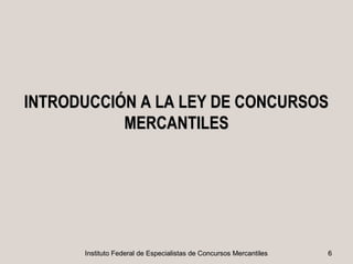 INTRODUCCIÓN A LA LEY DE CONCURSOS
           MERCANTILES




      Instituto Federal de Especialistas de Concursos Mercantiles   6
 
