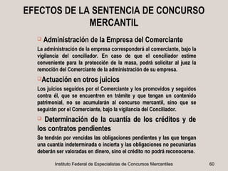 EFECTOS DE LA SENTENCIA DE CONCURSO
             MERCANTIL
     Administración de la Empresa del Comerciante
  La administración de la empresa corresponderá al comerciante, bajo la
  vigilancia del conciliador. En caso de que el conciliador estime
  conveniente para la protección de la masa, podrá solicitar al juez la
  remoción del Comerciante de la administración de su empresa.
  Actuación en otros juicios

  Los juicios seguidos por el Comerciante y los promovidos y seguidos
  contra él, que se encuentren en trámite y que tengan un contenido
  patrimonial, no se acumularán al concurso mercantil, sino que se
  seguirán por el Comerciante, bajo la vigilancia del Conciliador.
    Determinación de la cuantía de los créditos y de
  los contratos pendientes
  Se tendrán por vencidas las obligaciones pendientes y las que tengan
  una cuantía indeterminada o incierta y las obligaciones no pecuniarias
  deberán ser valoradas en dinero, sino el crédito no podrá reconocerse.

         Instituto Federal de Especialistas de Concursos Mercantiles       60
 