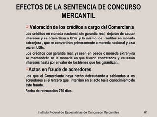 EFECTOS DE LA SENTENCIA DE CONCURSO
             MERCANTIL
     Valoración de los créditos a cargo del Comerciante
  Los créditos en moneda nacional, sin garantía real, dejarán de causar
  intereses y se convertirán a UDIs. y lo mismo los créditos en moneda
  extranjera , que se convertirán primeramente a moneda nacional y a su
  vez en UDIs.
  Los créditos con garantía real, ya sean en pesos o moneda extranjera
  se mantendrán en la moneda en que fueron contratados y causarán
  intereses hasta por el valor de los bienes que los garantizan.
  Actos en fraude de acreedores

  Los que el Comerciante haya hecho defraudando a sabiendas a los
  acreedores si el tercero que intervino en el acto tenía conocimiento de
  este fraude.
  Fecha de retroacción 270 días.




         Instituto Federal de Especialistas de Concursos Mercantiles        61
 