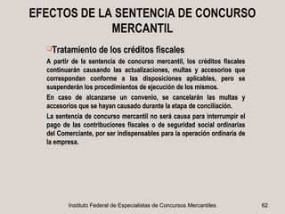 EFECTOS DE LA SENTENCIA DE CONCURSO
             MERCANTIL
  Tratamiento de los créditos fiscales

  A partir de la sentencia de concurso mercantil, los créditos fiscales
  continuarán causando las actualizaciones, multas y accesorios que
  correspondan conforme a las disposiciones aplicables, pero se
  suspenderán los procedimientos de ejecución de los mismos.
  En caso de alcanzarse un convenio, se cancelarán las multas y
  accesorios que se hayan causado durante la etapa de conciliación.
  La sentencia de concurso mercantil no será causa para interrumpir el
  pago de las contribuciones fiscales o de seguridad social ordinarias
  del Comerciante, por ser indispensables para la operación ordinaria de
  la empresa.




         Instituto Federal de Especialistas de Concursos Mercantiles       62
 