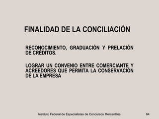 FINALIDAD DE LA CONCILIACIÓN

RECONOCIMIENTO, GRADUACIÓN Y PRELACIÓN
DE CRÉDITOS.

LOGRAR UN CONVENIO ENTRE COMERCIANTE Y
ACREEDORES QUE PERMITA LA CONSERVACIÓN
DE LA EMPRESA




    Instituto Federal de Especialistas de Concursos Mercantiles   64
 
