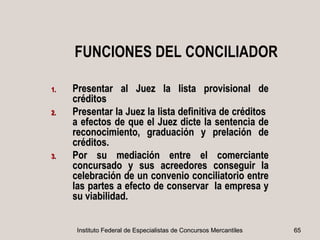 FUNCIONES DEL CONCILIADOR

1.   Presentar al Juez la lista provisional de
     créditos
2.   Presentar la Juez la lista definitiva de créditos
     a efectos de que el Juez dicte la sentencia de
     reconocimiento, graduación y prelación de
     créditos.
3.   Por su mediación entre el comerciante
     concursado y sus acreedores conseguir la
     celebración de un convenio conciliatorio entre
     las partes a efecto de conservar la empresa y
     su viabilidad.


      Instituto Federal de Especialistas de Concursos Mercantiles   65
 