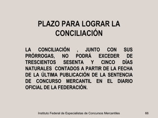 PLAZO PARA LOGRAR LA
        CONCILIACIÓN
LA CONCILIACIÓN , JUNTO CON SUS
PRÓRROGAS, NO PODRÁ EXCEDER DE
TRESCIENTOS SESENTA Y CINCO DÍAS
NATURALES CONTADOS A PARTIR DE LA FECHA
DE LA ÚLTIMA PUBLICACIÓN DE LA SENTENCIA
DE CONCURSO MERCANTIL EN EL DIARIO
OFICIAL DE LA FEDERACIÓN.



    Instituto Federal de Especialistas de Concursos Mercantiles   66
 
