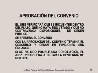 APROBACIÓN DEL CONVENIO
EL JUEZ VERIFICARÁ QUE SE ENCUENTRE DENTRO
DEL PLAZO, QUE NO HAYA SIDO VETADO Y QUE NO
CONTRAVENGA DISPOSICIONES        DE ORDEN
PÚBLICO.
SE APRUEBA EL CONVENIO
CON LA APROBACIÓN DEL CONVENIO TERMINA EL
CONCURSO Y CESAN EN FUNCIONES SUS
ÓRGANOS.
SI NO HA SIDO POSIBLE UNA CONCILIACIÓN, EL
JUEZ PROCEDERÁ A DICTAR LA SENTENCIA DE
QUIEBRA.


     Instituto Federal de Especialistas de Concursos Mercantiles   67
 
