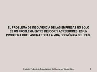 EL PROBLEMA DE INSOLVENCIA DE LAS EMPRESAS NO SOLO
  ES UN PROBLEMA ENTRE DEUDOR Y ACREEDORES; ES UN
PROBLEMA QUE LASTIMA TODA LA VIDA ECONÓMICA DEL PAÍS.




          Instituto Federal de Especialistas de Concursos Mercantiles   7
 