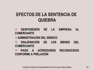 EFECTOS DE LA SENTENCIA DE
         QUIEBRA
   DESPOSESIÓN DE LA                           EMPRESA            AL
COMERCIANTE
 ADMINISTRACIÓN DEL SÍNDICO

   ENAJENACIÓN DE LOS                            BIENES           DEL
COMERCIANTE
   PAGO A ACREEDORES                            RECONOCIDOS
CONFORME A PRELACIÓN



     Instituto Federal de Especialistas de Concursos Mercantiles         70
 