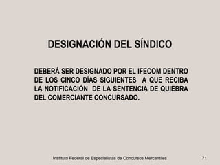 DESIGNACIÓN DEL SÍNDICO

DEBERÁ SER DESIGNADO POR EL IFECOM DENTRO
DE LOS CINCO DÍAS SIGUIENTES A QUE RECIBA
LA NOTIFICACIÓN DE LA SENTENCIA DE QUIEBRA
DEL COMERCIANTE CONCURSADO.




     Instituto Federal de Especialistas de Concursos Mercantiles   71
 