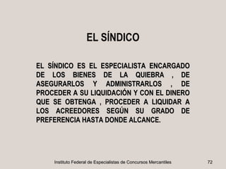EL SÍNDICO

EL SÍNDICO ES EL ESPECIALISTA ENCARGADO
DE LOS BIENES DE LA QUIEBRA , DE
ASEGURARLOS Y ADMINISTRARLOS , DE
PROCEDER A SU LIQUIDACIÓN Y CON EL DINERO
QUE SE OBTENGA , PROCEDER A LIQUIDAR A
LOS ACREEDORES SEGÚN SU GRADO DE
PREFERENCIA HASTA DONDE ALCANCE.




    Instituto Federal de Especialistas de Concursos Mercantiles   72
 