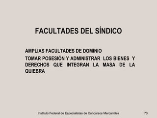 FACULTADES DEL SÍNDICO

AMPLIAS FACULTADES DE DOMINIO
TOMAR POSESIÓN Y ADMINISTRAR LOS BIENES Y
DERECHOS QUE INTEGRAN LA MASA DE LA
QUIEBRA




    Instituto Federal de Especialistas de Concursos Mercantiles   73
 