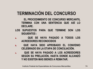 TERMINACIÓN DEL CONCURSO
      EL PROCEDIMIENTO DE CONCURSO MERCANTIL
    TERMINA CON UNA SENTENCIA QUE ASÍ LO
    DECLARE.
LOS SUPUESTOS PARA QUE TERMINE SON LOS
    SIGUIENTES :
a.       QUE SE HAYA PAGADO A TODOS LOS
    ACREEDORES RECONOCIDOS
b.    QUE HAYA SIDO APROBADO EL CONVENIO
    CELEBRADO EN LA ETAPA DE CONCILIACIÓN.
c.    QUE SE HAYA PAGADO A LOS ACREEDORES
    SEGÚN SU PRELACIÓN, HASTA DONDE ALCANZÓ
    Y NO EXISTEN MÁS BIENES A REMATAR.

    Instituto Federal de Especialistas de Concursos Mercantiles   74
 