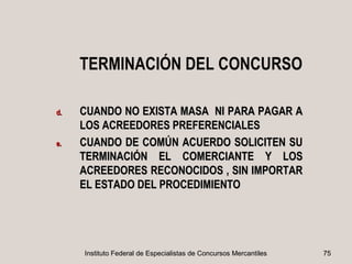 TERMINACIÓN DEL CONCURSO

d.   CUANDO NO EXISTA MASA NI PARA PAGAR A
     LOS ACREEDORES PREFERENCIALES
e.   CUANDO DE COMÚN ACUERDO SOLICITEN SU
     TERMINACIÓN EL COMERCIANTE Y LOS
     ACREEDORES RECONOCIDOS , SIN IMPORTAR
     EL ESTADO DEL PROCEDIMIENTO




     Instituto Federal de Especialistas de Concursos Mercantiles   75
 