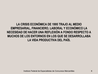 LA CRISIS ECONÓMICA DE 1995 TRAJO AL MEDIO
  EMPRESARIAL, FINANCIERO, LABORAL Y ECONÓMICO LA
NECESIDAD DE HACER UNA REFLEXIÓN A FONDO RESPECTO A
MUCHOS DE LOS ENTORNOS EN LOS QUE SE DESARROLLABA
             LA VIDA PRODUCTIVA DEL PAÍS.




          Instituto Federal de Especialistas de Concursos Mercantiles   8
 